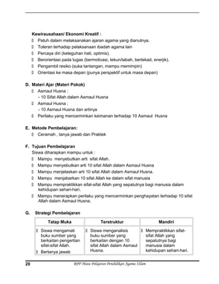 Kewirausahaan/ Ekonomi Kreatif :
 Patuh dalam melaksanakan ajaran agama yang dianutnya.
 Toleran terhadap pelaksanaan ibadah agama lain
 Percaya diri (keteguhan hati, optimis).
 Berorientasi pada tugas (bermotivasi, tekun/tabah, bertekad, enerjik).
 Pengambil resiko (suka tantangan, mampu memimpin)
 Orientasi ke masa depan (punya perspektif untuk masa depan)
D. Materi Ajar (Materi Pokok)
 Asmaul Husna :
- 10 Sifat Allah dalam Asmaul Husna
 Asmaul Husna :
- 10 Asmaul Husna dan artinya
 Perilaku yang mencerminkan keimanan terhadap 10 Asmaul Husna
E. Metode Pembelajaran:
 Ceramah , tanya jawab dan Praktek
F. Tujuan Pembelajaran
Siswa diharapkan mampu untuk :
 Mampu menyebutkan arti sifat Allah.
 Mampu menyebutkan arti 10 sifat Allah dalam Asmaul Husna
 Mampu menjelaskan arti 10 sifat Allah dalam Asmaul Husna.
 Mampu menjabarkan 10 sifat Allah ke dalam sifat manusia
 Mampu mempraktikkan sifat-sifat Allah yang sepatutnya bagi manusia dalam
kehidupan sehari-hari.
 Mampu menerapkan perilaku yang mencerminkan penghayatan terhadap 10 sifat
Allah dalam Asmaul Husna.
G. Strategi Pembelajaran
Tatap Muka Terstruktur Mandiri
 Siswa mengamati
buku sumber yang
berkaitan pengertian
sifat-sifat Allah.
 Bertanya jawab
 Siswa menganalisis
buku sumber yang
berkaitan dengan 10
sifat Allah dalam Asmaul
Husna.
 Mempraktikkan sifat-
sifat Allah yang
sepatutnya bagi
manusia dalam
kehidupan sehari-hari.
RPP Mata Pelajaran Pendidikan Agama ISlam20
 
