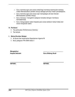 - Guru meminta agar para siswa sekali lagi membaca kesimpulan tentang
materi Membiasakan perilaku terpuji sebagai penutup materi pembelajaran.
- Guru meminta agar para siswa rajin mempelajari arti dan hikmah
Membiasakan perilaku terpuji.
- Guru menutup / mengakhiri pelajaran tersebut dengan membaca
hamdalah/doá.
- Guru mengucapkan salam kepada para siswa sebelum keluar kelas dan
siswa menjawab salam.
H. Penilaian
 Tes perbuatan (Performance Individu)
 Tes tertulis
I. Bahan/Sumber Belajar
 Al Quran dan terjemahan Departemen Agama RI
 Buku pelajaran PAI SMA kelas 3
Mengetahui
Kepala Sekolah
_________________________
NIP/NIK:
.............. , ...............................
Guru Bidang Studi
_________________________
NIP/NIK:
RPP Mata Pelajaran Pendidikan Agama ISlam200
 