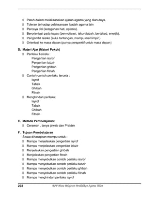  Patuh dalam melaksanakan ajaran agama yang dianutnya.
 Toleran terhadap pelaksanaan ibadah agama lain
 Percaya diri (keteguhan hati, optimis).
 Berorientasi pada tugas (bermotivasi, tekun/tabah, bertekad, enerjik).
 Pengambil resiko (suka tantangan, mampu memimpin)
 Orientasi ke masa depan (punya perspektif untuk masa depan)
D. Materi Ajar (Materi Pokok)
 Perilaku Tercela :
Pengertian isyrof
Pengertian tabzir
Pengertian ghibah
Pengertian fitnah
 Contoh-contoh perilaku tercela :
Isyrof
Tabzir
Ghibah
Fitnah
 Menghindari perilaku:
Isyrof
Tabzir
Ghibah
Fitnah
E. Metode Pembelajaran:
 Ceramah , tanya jawab dan Praktek
F. Tujuan Pembelajaran
Siswa diharapkan mampu untuk :
 Mampu menjelaskan pengertian isyrof
 Mampu menjelaskan pengertian tabzir
 Menjelaskan pengertian ghibah
 Menjelaskan pengertian fitnah
 Mampu menyebutkan contoh perilaku isyrof
 Mampu menyebutkan contoh perilaku tabzir
 Mampu menyebutkan contoh perilaku ghibah
 Mampu menyebutkan contoh perilaku fitnah
 Mampu menghindari perilaku isyrof
RPP Mata Pelajaran Pendidikan Agama ISlam202
 