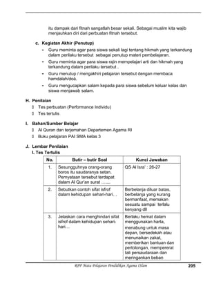 itu dampak dari fitnah sangatlah besar sekali. Sebagai muslim kita wajib
menjauhkan diri dari perbuatan fitnah tersebut.
c. Kegiatan Akhir (Penutup)
- Guru meminta agar para siswa sekali lagi tentang hikmah yang terkandung
dalam perilaku tersebut sebagai penutup materi pembelajaran.
- Guru meminta agar para siswa rajin mempelajari arti dan hikmah yang
terkandung dalam perilaku tersebut .
- Guru menutup / mengakhiri pelajaran tersebut dengan membaca
hamdalah/doá.
- Guru mengucapkan salam kepada para siswa sebelum keluar kelas dan
siswa menjawab salam.
H. Penilaian
 Tes perbuatan (Performance Individu)
 Tes tertulis
I. Bahan/Sumber Belajar
 Al Quran dan terjemahan Departemen Agama RI
 Buku pelajaran PAI SMA kelas 3
J. Lembar Penilaian
I. Tes Tertulis
No. Butir – butir Soal Kunci Jawaban
1. Sesungguhnya orang-orang
boros itu saudaranya setan.
Pernyataan tersebut terdapat
dalam Al Qur’an surat …....
QS Al Isra’ : 26-27
2. Sebutkan contoh sifat isfrof
dalam kehidupan sehari-hari…
Berbelanja diluar batas,
berbelanja yang kurang
bermanfaat, memakan
sesuatu sampai terlalu
kenyang dll
3. Jelaskan cara menghindari sifat
isfrof dalam kehidupan sehari-
hari…
Berlaku hemat dalam
menggunakan harta,
menabung untuk masa
depan, bersedekah atau
menunaikan zakat,
memberikan bantuan dan
pertolongan, mempererat
tali persaudaraan dan
meringankan beban
RPP Mata Pelajaran Pendidikan Agama ISlam 205
 