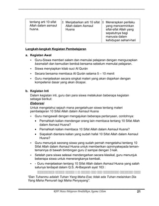 tentang arti 10 sifat
Allah dalam asmaul
husna.
 Menjabarkan arti 10 sifat
Allah dalam Asmaul
Husna
 Menerapkan perilaku
yang mencerminkan
sifat-sifat Allah yang
sepatutnya bagi
manusia dalam
kehidupan sehari-hari
Langkah-langkah Kegiatan Pembelajaran
a. Kegiatan Awal
- Guru-Siswa memberi salam dan memulai pelajaran dengan mengucapkan
basmalah dan kemudian berdoá bersama sebelum memulai pelajaran.
- Siswa menyiapkan kitab suci Al Qurán
- Secara bersama membaca Al Qurán selama 5 – 10 menit
- Guru menjelaskan secara singkat materi yang akan diajarkan dengan
kompetensi dasar yang akan dicapai.
b. Kegiatan Inti
Dalam kegiatan inti, guru dan para siswa melakukan beberapa kegiatan
sebagai berikut:
Elaborasi
Untuk mengetahui sejauh mana pengetahuan siswa tentang materi
pembelajaran 10 Sifat Allah dalam Asmaul Husna
- Guru mengawali dengan mengajukan beberapa pertanyaan, contohnya:
• Pernahkah kalian mendengar orang lain membaca tentang 10 Sifat Allah
dalam Asmaul Husna?
• Pernahkah kalian membaca 10 Sifat Allah dalam Asmaul Husna?
• Siapakah diantara kalian yang sudah hafal 10 Sifat Allah dalam Asmaul
Husna?
- Guru menunjuk seorang siswa yang sudah pernah mengetahui tentang 10
Sifat Allah dalam Asmaul Husna untuk memberikan opininyakepada teman-
temannya di bawah bimbingan guru 2 sampai dengan 3 kali.
- Setelah para siswa selesai mendengarkan secara klasikal, guru menunjuk
beberapa siswa untuk menerangkanya kembali.
- - Guru menjelaskan tentang 10 Sifat Allah dalam Asmaul Husna yang salah
satunya terdapat dalam Q.S. Al-Baqarah ayat 163 :
          
“Dan Tuhanmu adalah Tuhan Yang Maha Esa; tidak ada Tuhan melainkan Dia
Yang Maha Pemurah lagi Maha Penyayang”.
RPP Mata Pelajaran Pendidikan Agama ISlam 21
 