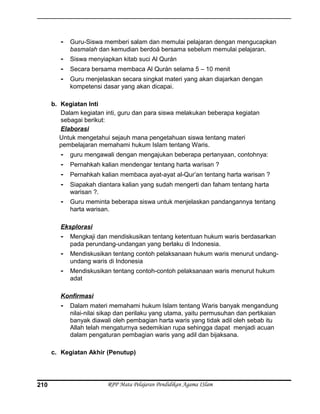 - Guru-Siswa memberi salam dan memulai pelajaran dengan mengucapkan
basmalah dan kemudian berdoá bersama sebelum memulai pelajaran.
- Siswa menyiapkan kitab suci Al Qurán
- Secara bersama membaca Al Qurán selama 5 – 10 menit
- Guru menjelaskan secara singkat materi yang akan diajarkan dengan
kompetensi dasar yang akan dicapai.
b. Kegiatan Inti
Dalam kegiatan inti, guru dan para siswa melakukan beberapa kegiatan
sebagai berikut:
Elaborasi
Untuk mengetahui sejauh mana pengetahuan siswa tentang materi
pembelajaran memahami hukum Islam tentang Waris.
- guru mengawali dengan mengajukan beberapa pertanyaan, contohnya:
- Pernahkah kalian mendengar tentang harta warisan ?
- Pernahkah kalian membaca ayat-ayat al-Qur’an tentang harta warisan ?
- Siapakah diantara kalian yang sudah mengerti dan faham tentang harta
warisan ?.
- Guru meminta beberapa siswa untuk menjelaskan pandangannya tentang
harta warisan.
Eksplorasi
- Mengkaji dan mendiskusikan tentang ketentuan hukum waris berdasarkan
pada perundang-undangan yang berlaku di Indonesia.
- Mendiskusikan tentang contoh pelaksanaan hukum waris menurut undang-
undang waris di Indonesia
- Mendiskusikan tentang contoh-contoh pelaksanaan waris menurut hukum
adat
Konfirmasi
- Dalam materi memahami hukum Islam tentang Waris banyak mengandung
nilai-nilai sikap dan perilaku yang utama, yaitu permusuhan dan pertikaian
banyak diawali oleh pembagian harta waris yang tidak adil oleh sebab itu
Allah telah mengaturnya sedemikian rupa sehingga dapat menjadi acuan
dalam pengaturan pembagian waris yang adil dan bijaksana.
c. Kegiatan Akhir (Penutup)
RPP Mata Pelajaran Pendidikan Agama ISlam210
 