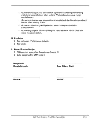 - Guru meminta agar para siswa sekali lagi membaca kesimpulan tentang
materi memahami hukum Islam tentang Waris.sebagai penutup materi
pembelajaran.
- Guru meminta agar para siswa rajin mempelajari arti dan hikmah memahami
hukum Islam tentang Waris..
- Guru menutup / mengakhiri pelajaran tersebut dengan membaca
hamdalah/doá.
- Guru mengucapkan salam kepada para siswa sebelum keluar kelas dan
siswa menjawab salam.
H. Penilaian
 Tes perbuatan (Performance Individu)
 Tes tertulis
I. Bahan/Sumber Belajar
 Al Quran dan terjemahan Departemen Agama RI
 Buku pelajaran PAI SMA kelas 3
Mengetahui
Kepala Sekolah
_________________________
NIP/NIK:
.............. , ...............................
Guru Bidang Studi
_________________________
NIP/NIK:
RPP Mata Pelajaran Pendidikan Agama ISlam 211
 