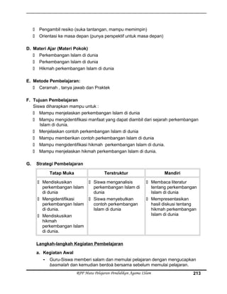  Pengambil resiko (suka tantangan, mampu memimpin)
 Orientasi ke masa depan (punya perspektif untuk masa depan)
D. Materi Ajar (Materi Pokok)
 Perkembangan Islam di dunia
 Perkembangan Islam di dunia
 Hikmah perkembangan Islam di dunia
E. Metode Pembelajaran:
 Ceramah , tanya jawab dan Praktek
F. Tujuan Pembelajaran
Siswa diharapkan mampu untuk :
 Mampu menjelaskan perkembangan Islam di dunia
 Mampu mengidentifikasi manfaat yang dapat diambil dari sejarah perkembangan
Islam di dunia.
 Menjelaskan contoh perkembangan Islam di dunia
 Mampu memberikan contoh perkembangan Islam di dunia
 Mampu mengidentifikasi hikmah perkembangan Islam di dunia.
 Mampu menjelaskan hikmah perkembangan Islam di dunia.
G. Strategi Pembelajaran
Tatap Muka Terstruktur Mandiri
 Mendiskusikan
perkembangan Islam
di dunia
 Mengidentifikasi
perkembangan Islam
di dunia.
 Mendiskusikan
hikmah
perkembangan Islam
di dunia.
 Siswa menganalisis
perkembangan Islam di
dunia
 Siswa menyebutkan
contoh perkembangan
Islam di dunia
 Membaca literatur
tentang perkembangan
Islam di dunia
 Mempresentasikan
hasil diskusi tentang
hikmah perkembangan
Islam di dunia
Langkah-langkah Kegiatan Pembelajaran
a. Kegiatan Awal
- Guru-Siswa memberi salam dan memulai pelajaran dengan mengucapkan
basmalah dan kemudian berdoá bersama sebelum memulai pelajaran.
RPP Mata Pelajaran Pendidikan Agama ISlam 213
 