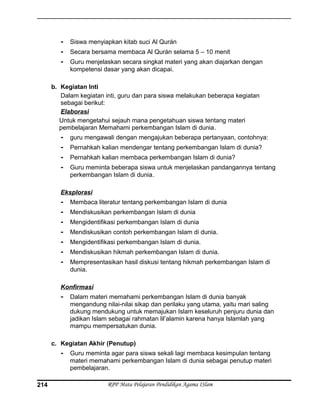- Siswa menyiapkan kitab suci Al Qurán
- Secara bersama membaca Al Qurán selama 5 – 10 menit
- Guru menjelaskan secara singkat materi yang akan diajarkan dengan
kompetensi dasar yang akan dicapai.
b. Kegiatan Inti
Dalam kegiatan inti, guru dan para siswa melakukan beberapa kegiatan
sebagai berikut:
Elaborasi
Untuk mengetahui sejauh mana pengetahuan siswa tentang materi
pembelajaran Memahami perkembangan Islam di dunia.
- guru mengawali dengan mengajukan beberapa pertanyaan, contohnya:
- Pernahkah kalian mendengar tentang perkembangan Islam di dunia?
- Pernahkah kalian membaca perkembangan Islam di dunia?
- Guru meminta beberapa siswa untuk menjelaskan pandangannya tentang
perkembangan Islam di dunia.
Eksplorasi
- Membaca literatur tentang perkembangan Islam di dunia
- Mendiskusikan perkembangan Islam di dunia
- Mengidentifikasi perkembangan Islam di dunia
- Mendiskusikan contoh perkembangan Islam di dunia.
- Mengidentifikasi perkembangan Islam di dunia.
- Mendiskusikan hikmah perkembangan Islam di dunia.
- Mempresentasikan hasil diskusi tentang hikmah perkembangan Islam di
dunia.
Konfirmasi
- Dalam materi memahami perkembangan Islam di dunia banyak
mengandung nilai-nilai sikap dan perilaku yang utama, yaitu mari saling
dukung mendukung untuk memajukan Islam keseluruh penjuru dunia dan
jadikan Islam sebagai rahmatan lil’alamin karena hanya Islamlah yang
mampu mempersatukan dunia.
c. Kegiatan Akhir (Penutup)
- Guru meminta agar para siswa sekali lagi membaca kesimpulan tentang
materi memahami perkembangan Islam di dunia sebagai penutup materi
pembelajaran.
RPP Mata Pelajaran Pendidikan Agama ISlam214
 