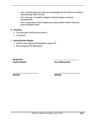 - Guru meminta agar para siswa rajin mempelajari arti dan hikmah memahami
perkembangan Islam di dunia.
- Guru menutup / mengakhiri pelajaran tersebut dengan membaca
hamdalah/doá.
- Guru mengucapkan salam kepada para siswa sebelum keluar kelas dan
siswa menjawab salam.
H. Penilaian
 Tes perbuatan (Performance Individu)
 Tes tertulis
I. Bahan/Sumber Belajar
 Al Quran dan terjemahan Departemen Agama RI
 Buku pelajaran PAI SMA kelas 3
Mengetahui
Kepala Sekolah
_________________________
NIP/NIK:
.............. , ...............................
Guru Bidang Studi
_________________________
NIP/NIK:
RPP Mata Pelajaran Pendidikan Agama ISlam 215
 