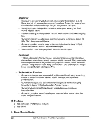 Eksplorasi
- Selanjutnya siswa menyebutkan sifat Allahyang terdapat dalam Q.S. Al-
Baqarah ayat 163 dengan berpedoman kepada Al Qur’an dan terjemahan-
nya atau sumber bacaan lainnya dengan pengamatan dari guru.
- Selanjutnya, guru mengajukan beberapa pertanyaan tentang arti Sifat
Wahid kepada siswa.
- Setelah selesai guru menjelaskan 10 Sifat Allah dalam Asmaul Husna yang
lain.
- Guru menjelaskan kepada siswa akan hikmah yang terkandung dalam 10
Sifat Allah dalam Asmaul Husna.
- Guru menugaskan kepada siswa untuk mendiskusikan tentang 10 Sifat
Allah dalam Asmaul Husna secara berkelompok.
- Siswa diminta untuk menyampaikan hasil diskusi kelompok.
Konfirmasi
- 10 Sifat Allah dalam Asmaul Husna banyak mengandung nilai-nilai sikap
dan perilaku yang utama, seperti manusia adalah makhluk Allah yang mulia
dan mampu melakukan segala sesuatu yang baru namun dibalik semua itu
Allahlah Yang Berkuasa dan Yang Menentukan . Jika direnungkan, betapa
besar ketergantungan kita kepada-Nya.
c. Kegiatan Akhir (Penutup)
- Guru meminta agar para siswa sekali lagi tentang hikmah yang terkandung
dalam 10 Sifat Allah dalam Asmaul Husna sebagai penutup materi
pembelajaran.
- Guru meminta agar para siswa rajin mempelajari arti dan hikmah yang
terkandung dalam 10 Sifat Allah dalam Asmaul Husna .
- Guru menutup / mengakhiri pelajaran tersebut dengan membaca
hamdalah/doá.
- Guru mengucapkan salam kepada para siswa sebelum keluar kelas dan
siswa menjawab salam.
H. Penilaian
 Tes perbuatan (Performance Individu)
 Tes tertulis
I. Bahan/Sumber Belajar
RPP Mata Pelajaran Pendidikan Agama ISlam22
 