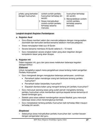 prilaku yang berkaitan
dengan husnuzhan.
contoh-contoh perilaku
husnuzhan terhadap diri
sendiri.
 Siswa menyebutkan
contoh-contoh perilaku
terhadap sesama
manusia.
husnuzhan terhadap
diri sendiri.
 Mempraktikkan contoh-
contoh perilaku
terhadap sesama
manusia
Langkah-langkah Kegiatan Pembelajaran
a. Kegiatan Awal
- Guru-Siswa memberi salam dan memulai pelajaran dengan mengucapkan
basmalah dan kemudian berdoá bersama sebelum memulai pelajaran.
- Siswa menyiapkan kitab suci Al Qurán
- Secara bersama membaca Al Qurán selama 5 – 10 menit
- Guru menjelaskan secara singkat materi yang akan diajarkan dengan
kompetensi dasar yang akan dicapai.
b. Kegiatan Inti
Dalam kegiatan inti, guru dan para siswa melakukan beberapa kegiatan
sebagai berikut:
Elaborasi
Untuk mengetahui sejauh mana pengetahuan siswa tentang materi pengertian
Perilaku Husnuzhan
- Guru mengawali dengan mengajukan beberapa pertanyaan, contohnya:
• Pernahkah kalian mendengar orang lain berbicara tentang perilaku
husnuzhan?
• Pernahkah kalian berperilaku husnuzhan?
• Siapakah diantara kalian yang mengerti tentang arti perilaku husnuzhan?
- Guru menunjuk seorang siswa yang sudah pernah mengetahui tentang
perilaku husnuzhan untuk memberikan opininya kepada teman-temannya di
bawah bimbingan guru.
- Setelah para siswa selesai mendengarkan secara klasikal, guru menunjuk
beberapa siswa untuk menerangkanya kembali.
- Guru menjelaskan tentang perilaku husnuzhan baik terhadap Allah maupun
terhadap diri sendiri.
Eksplorasi
- Selanjutnya siswa menyebutkan perilaku husnuzhan dari sumber bacaan
dengan pengamatan dari guru.
RPP Mata Pelajaran Pendidikan Agama ISlam 27
 