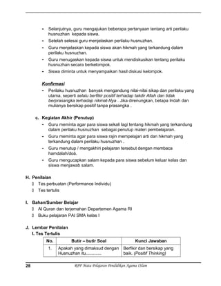 - Selanjutnya, guru mengajukan beberapa pertanyaan tentang arti perilaku
husnuzhan kepada siswa.
- Setelah selesai guru menjelaskan perilaku husnuzhan.
- Guru menjelaskan kepada siswa akan hikmah yang terkandung dalam
perilaku husnuzhan.
- Guru menugaskan kepada siswa untuk mendiskusikan tentang perilaku
husnuzhan secara berkelompok.
- Siswa diminta untuk menyampaikan hasil diskusi kelompok.
Konfirmasi
- Perilaku husnuzhan banyak mengandung nilai-nilai sikap dan perilaku yang
utama, seperti selalu berfikir positif terhadap takdir Allah dan tidak
berprasangka terhadap nikmat-Nya . Jika direnungkan, betapa Indah dan
mulianya bersikap positif tanpa prasangka .
c. Kegiatan Akhir (Penutup)
- Guru meminta agar para siswa sekali lagi tentang hikmah yang terkandung
dalam perilaku husnuzhan sebagai penutup materi pembelajaran.
- Guru meminta agar para siswa rajin mempelajari arti dan hikmah yang
terkandung dalam perilaku husnuzhan .
- Guru menutup / mengakhiri pelajaran tersebut dengan membaca
hamdalah/doá.
- Guru mengucapkan salam kepada para siswa sebelum keluar kelas dan
siswa menjawab salam.
H. Penilaian
 Tes perbuatan (Performance Individu)
 Tes tertulis
I. Bahan/Sumber Belajar
 Al Quran dan terjemahan Departemen Agama RI
 Buku pelajaran PAI SMA kelas I
J. Lembar Penilaian
I. Tes Tertulis
No. Butir – butir Soal Kunci Jawaban
1. Apakah yang dimaksud dengan
Husnuzhan itu.............
Berfikir dan bersikap yang
baik. (Positif Thinking)
RPP Mata Pelajaran Pendidikan Agama ISlam28
 