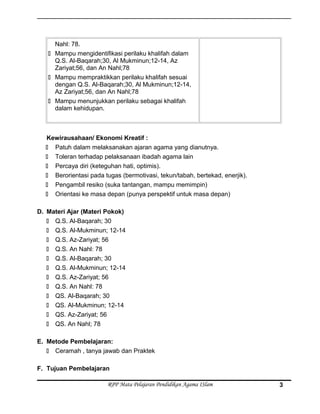 Nahl: 78.
 Mampu mengidentifikasi perilaku khalifah dalam
Q.S. Al-Baqarah;30, Al Mukminun;12-14, Az
Zariyat;56, dan An Nahl;78
 Mampu mempraktikkan perilaku khalifah sesuai
dengan Q.S. Al-Baqarah;30, Al Mukminun;12-14,
Az Zariyat;56, dan An Nahl;78
 Mampu menunjukkan perilaku sebagai khalifah
dalam kehidupan.
Kewirausahaan/ Ekonomi Kreatif :
 Patuh dalam melaksanakan ajaran agama yang dianutnya.
 Toleran terhadap pelaksanaan ibadah agama lain
 Percaya diri (keteguhan hati, optimis).
 Berorientasi pada tugas (bermotivasi, tekun/tabah, bertekad, enerjik).
 Pengambil resiko (suka tantangan, mampu memimpin)
 Orientasi ke masa depan (punya perspektif untuk masa depan)
D. Materi Ajar (Materi Pokok)
 Q.S. Al-Baqarah; 30
 Q.S. Al-Mukminun; 12-14
 Q.S. Az-Zariyat; 56
 Q.S. An Nahl: 78
 Q.S. Al-Baqarah; 30
 Q.S. Al-Mukminun; 12-14
 Q.S. Az-Zariyat; 56
 Q.S. An Nahl: 78
 QS. Al-Baqarah; 30
 QS. Al-Mukminun; 12-14
 QS. Az-Zariyat; 56
 QS. An Nahl; 78
E. Metode Pembelajaran:
 Ceramah , tanya jawab dan Praktek
F. Tujuan Pembelajaran
RPP Mata Pelajaran Pendidikan Agama ISlam 3
 