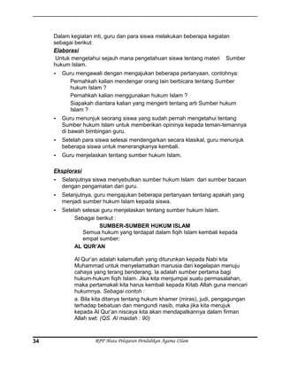 Dalam kegiatan inti, guru dan para siswa melakukan beberapa kegiatan
sebagai berikut:
Elaborasi
Untuk mengetahui sejauh mana pengetahuan siswa tentang materi Sumber
hukum Islam.
- Guru mengawali dengan mengajukan beberapa pertanyaan, contohnya:
Pernahkah kalian mendengar orang lain berbicara tentang Sumber
hukum Islam ?
Pernahkah kalian menggunakan hukum Islam ?
Siapakah diantara kalian yang mengerti tentang arti Sumber hukum
Islam ?
- Guru menunjuk seorang siswa yang sudah pernah mengetahui tentang
Sumber hukum Islam untuk memberikan opininya kepada teman-temannya
di bawah bimbingan guru.
- Setelah para siswa selesai mendengarkan secara klasikal, guru menunjuk
beberapa siswa untuk menerangkanya kembali.
- Guru menjelaskan tentang sumber hukum Islam.
Eksplorasi
- Selanjutnya siswa menyebutkan sumber hukum Islam dari sumber bacaan
dengan pengamatan dari guru.
- Selanjutnya, guru mengajukan beberapa pertanyaan tentang apakah yang
menjadi sumber hukum Islam kepada siswa.
- Setelah selesai guru menjelaskan tentang sumber hukum Islam.
Sebagai berikut :
SUMBER-SUMBER HUKUM ISLAM
Semua hukum yang terdapat dalam fiqih Islam kembali kepada
empat sumber:
AL QUR’AN
Al Qur’an adalah kalamullah yang diturunkan kepada Nabi kita
Muhammad untuk menyelamatkan manusia dari kegelapan menuju
cahaya yang terang benderang. Ia adalah sumber pertama bagi
hukum-hukum fiqih Islam. Jika kita menjumpai suatu permasalahan,
maka pertamakali kita harus kembali kepada Kitab Allah guna mencari
hukumnya. Sebagai contoh :
a. Bila kita ditanya tentang hukum khamer (miras), judi, pengagungan
terhadap bebatuan dan mengundi nasib, maka jika kita merujuk
kepada Al Qur’an niscaya kita akan mendapatkannya dalam firman
Allah swt: (QS. Al maidah : 90)
RPP Mata Pelajaran Pendidikan Agama ISlam34
 