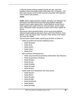 b. Bila kita ditanya tentang masalah jual beli dan riba, maka kita
dapatkan hukum hal tersebut dalam Kitab Allah (QS. Al baqarah : 275).
Dan masih banyak contoh-contoh yang lain yang tidak memungkinkan
untuk di perinci satu persatu.
Hadits
Hadits adalah segala perkataan (sabda), perbuatan dan ketetapan dan
persetujuan dari Nabi Muhammad SAW yang dijadikan ketetapan
ataupun hukum dalam agama Islam. Hadits dijadikan sumber hukum
dalam agama Islam selain Al-Qur'an, Ijma dan Qiyas, dimana dalam
hal ini, kedudukan hadits merupakan sumber hukum kedua setelah Al-
Qur'an.
Ada banyak ulama periwayat hadits, namun yang sering dijadikan
referensi hadits-haditsnya ada tujuh ulama, yakni Imam Bukhari, Imam
Muslim, Imam Abu Daud, Imam Turmudzi, Imam Ahmad, Imam Nasa'i,
dan Imam Ibnu Majah.
Ada bermacam-macam hadits, seperti yang diuraikan di bawah ini.
- Hadits yang dilihat dari banyak sedikitnya perawi
• Hadits Mutawatir
• Hadits Ahad
• Hadits Shahih
• Hadits Hasan
• Hadits Dha'if
- Menurut Macam Periwayatannya
• Hadits yang bersambung sanadnya (hadits Marfu' atau Maushul)
• Hadits yang terputus sanadnya
• Hadits Mu'allaq
• Hadits Mursal
• Hadits Mudallas
• Hadits Munqathi
• Hadits Mu'dhol
- Hadits-hadits dha'if disebabkan oleh cacat perawi
• Hadits Maudhu'
• Hadits Matruk
• Hadits Mungkar
• Hadits Mu'allal
• Hadits Mudhthorib
• Hadits Maqlub
• Hadits Munqalib
RPP Mata Pelajaran Pendidikan Agama ISlam 35
 