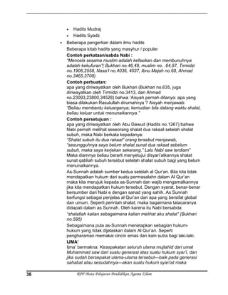 • Hadits Mudraj
• Hadits Syadz
- Beberapa pengertian dalam ilmu hadits
Beberapa kitab hadits yang masyhur / populer
Contoh perkataan/sabda Nabi :
“Mencela sesama muslim adalah kefasikan dan membunuhnya
adalah kekufuran”( Bukhari no.46,48, muslim no. .64,97, Tirmidzi
no.1906,2558, Nasa’I no.4036, 4037, Ibnu Majah no.68, Ahmad
no.3465,3708)
Contoh perbuatan:
apa yang diriwayatkan oleh Bukhari (Bukhari no.635, juga
diriwayatkan oleh Tirmidzi no.3413, dan Ahmad
no.23093,23800,34528) bahwa ‘Aisyah pernah ditanya: apa yang
biasa dilakukan Rasulullah dirumahnya ? Aisyah menjawab:
“Beliau membantu keluarganya; kemudian bila datang waktu shalat,
beliau keluar untuk menunaikannya.”
Contoh persetujuan :
apa yang diriwayatkan oleh Abu Dawud (Hadits no.1267) bahwa
Nabi pernah melihat seseorang shalat dua rakaat setelah sholat
subuh, maka Nabi berkata kepadanya:
“Shalat subuh itu dua rakaat” orang tersebut menjawab,
“sesungguhnya saya belum shalat sunat dua rakaat sebelum
subuh, maka saya kerjakan sekarang.” Lalu Nabi saw terdiam”
Maka diamnya beliau berarti menyetujui disyari’atkannya shalat
sunat qabliah subuh tersebut setelah shalat subuh bagi yang belum
menunaikannya.
As-Sunnah adalah sumber kedua setelah al Qur’an. Bila kita tidak
mendapatkan hukum dari suatu permasalahn dalam Al Qur’an
maka kita merujuk kepada as-Sunnah dan wajib mengamalkannya
jika kita mendapatkan hukum tersebut. Dengan syarat, benar-benar
bersumber dari Nabi e dengan sanad yang sahih. As Sunnah
berfungsi sebagai penjelas al Qur’an dari apa yang bersifat global
dan umum. Seperti perintah shalat; maka bagaimana tatacaranya
didapati dalam as Sunnah. Oleh karena itu Nabi bersabda:
“shalatlah kalian sebagaimana kalian melihat aku shalat” (Bukhari
no.595)
Sebagaimana pula as-Sunnah menetapkan sebagian hukum-
hukum yang tidak dijelaskan dalam Al Qur’an. Seperti
pengharaman memakai cincin emas dan kain sutra bagi laki-laki.
IJMA’
Ijma’ bermakna: Kesepakatan seluruh ulama mujtahid dari umat
Muhammad saw dari suatu generasi atas suatu hukum syar’i, dan
jika sudah bersepakat ulama-ulama tersebut—baik pada generasi
sahabat atau sesudahnya—akan suatu hukum syari’at maka
RPP Mata Pelajaran Pendidikan Agama ISlam36
 
