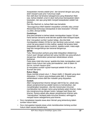 kesepakatan mereka adalah ijma’, dan beramal dengan apa yang
telah menjadi suatu ijma’ hukumnya wajib.
Dan dalil akan hal tersebut sebagaimana yang dikabarkan Nabi
saw, bahwa tidaklah umat ini akan berkumpul (bersepakat) dalam
kesesatan, dan apa yang telah menjadi kesepakatan adalah hak
(benar).
Dari Abu Bashrah ra, bahwa Nabi saw bersabda:
“Sesungguhnya Allah tidaklah menjadikan ummatku atau ummat
Muhammad berkumpul (besepakat) di atas kesesatan” (Tirmidzi
no.2093, Ahmad 6/396)
Contohnya:
Ijma para sahabat ra bahwa kakek mendapatkan bagian 1/6 dari
harta warisan bersama anak laki-laki apabila tidak terdapat bapak.
Ijma’ merupakan sumber rujukan ketiga. Jika kita tidak
mendapatkan didalam Al Qur’an dan demikian pula sunnah, maka
untuk hal yang seperti ini kita melihat, apakah hal tersebut telah
disepakatai oleh para ulama muslimin, apabila sudah, maka wajib
bagi kita mengambilnya dan beramal dengannya.
QIYAS
Yaitu: Mencocokan perkara yang tidak didapatkan didalamnya
hukum syar’i dengan perkara lain yang memiliki nas yang sehukum
dengannya, dikarenakan persamaan sebab/alasan antara
keduanya.
Pada qiyas inilah kita meruju’ apabila kita tidak mendapatkan nash
dalam suatu hukum dari suatu permasalahan, baik di dalam Al
Qur’an, sunnah maupun ijma’.
Ia merupakan sumber rujukan keempat setelah Al Qur’an, as
Sunnah dan Ijma’.
Rukun Qiyas
Qiyas memiliki empat rukun: 1. Dasar (dalil), 2. Masalah yang akan
diqiyaskan, 3. Hukum yang terdapat pada dalil, 4. Kesamaan
sebab/alasan antara dalil dan masalah yang diqiyaskan.
Contoh:
Allah mengharamkan khamer dengan dalil Al Qur’an, sebab atau
alasan pengharamannya adalah karena ia memabukkan, dan
menghilangkan kesadaran. Jika kita menemukan minuman
memabukkan lain dengan nama yang berbeda selain khamer, maka
kita menghukuminya dengan haram, sebagai hasil Qiyas dari
khamer. Karena sebab atau alasan pengharaman khamer yaitu
“memabukkan” terdapat pada minuman tersebut, sehingga ia
menjadi haram sebagaimana pula khamer.
- Guru menjelaskan kepada siswa akan hikmah yang terkandung dalam
sumber hukum Islam.
- Guru menugaskan kepada siswa untuk mendiskusikan tentang sumber
hukum Islam secara berkelompok.
RPP Mata Pelajaran Pendidikan Agama ISlam 37
 