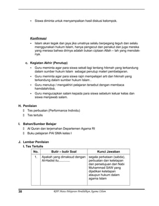 - Siswa diminta untuk menyampaikan hasil diskusi kelompok.
Konfirmasi
- Islam akan tegak dan jaya jika umatnya selalu berpegang teguh dan selalu
menggunakan hukum Islam, hanya pengecut dan penakut dan juga mereka
yang merasa bahwa dirinya adalah bukan ciptaan Allah – lah yang menolak-
nya.
c. Kegiatan Akhir (Penutup)
- Guru meminta agar para siswa sekali lagi tentang hikmah yang terkandung
dalam sumber hukum Islam sebagai penutup materi pembelajaran.
- Guru meminta agar para siswa rajin mempelajari arti dan hikmah yang
terkandung dalam sumber hukum Islam .
- Guru menutup / mengakhiri pelajaran tersebut dengan membaca
hamdalah/doá.
- Guru mengucapkan salam kepada para siswa sebelum keluar kelas dan
siswa menjawab salam.
H. Penilaian
 Tes perbuatan (Performance Individu)
 Tes tertulis
I. Bahan/Sumber Belajar
 Al Quran dan terjemahan Departemen Agama RI
 Buku pelajaran PAI SMA kelas I
J. Lembar Penilaian
I. Tes Tertulis
No. Butir – butir Soal Kunci Jawaban
1. Apakah yang dimaksud dengan
Al-Hadist itu.............
segala perkataan (sabda),
perbuatan dan ketetapan
dan persetujuan dari Nabi
Muhammad SAW yang
dijadikan ketetapan
ataupun hukum dalam
agama Islam
RPP Mata Pelajaran Pendidikan Agama ISlam38
 
