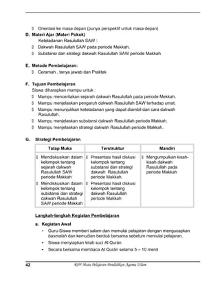  Orientasi ke masa depan (punya perspektif untuk masa depan)
D. Materi Ajar (Materi Pokok)
Keteladanan Rasulullah SAW :
 Dakwah Rasulullah SAW pada periode Mekkah.
 Substansi dan strategi dakwah Rasulullah SAW periode Makkah
E. Metode Pembelajaran:
 Ceramah , tanya jawab dan Praktek
F. Tujuan Pembelajaran
Siswa diharapkan mampu untuk :
 Mampu menceritakan sejarah dakwah Rasulullah pada periode Mekkah.
 Mampu menjelaskan pengaruh dakwah Rasulullah SAW terhadap umat.
 Mampu menunjukkan keteladanan yang dapat diambil dari cara dakwah
Rasulullah.
 Mampu menjelaskan substansi dakwah Rasulullah periode Makkah.
 Mampu menjelaskan strategi dakwah Rasulullah periode Makkah.
G. Strategi Pembelajaran
Tatap Muka Terstruktur Mandiri
 Mendiskusikan dalam
kelompok tentang
sejarah dakwah
Rasulullah SAW
periode Makkah
 Mendiskusikan dalam
kelompok tentang
substansi dan strategi
dakwah Rasulullah
SAW periode Makkah
 Presentasi hasil diskusi
kelompok tentang
substansi dan strategi
dakwah Rasulullah
periode Makkah.
 Presentasi hasil diskusi
kelompok tentang
dakwah Rasulullah
periode Makkah
 Mengumpulkan kisah-
kisah dakwah
Rasulullah pada
periode Makkah
Langkah-langkah Kegiatan Pembelajaran
a. Kegiatan Awal
- Guru-Siswa memberi salam dan memulai pelajaran dengan mengucapkan
basmalah dan kemudian berdoá bersama sebelum memulai pelajaran.
- Siswa menyiapkan kitab suci Al Qurán
- Secara bersama membaca Al Qurán selama 5 – 10 menit
RPP Mata Pelajaran Pendidikan Agama ISlam42
 