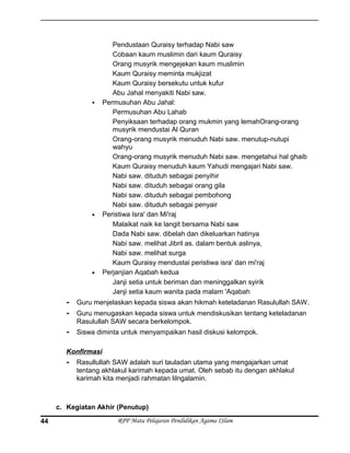 Pendustaan Quraisy terhadap Nabi saw
Cobaan kaum muslimin dari kaum Quraisy
Orang musyrik mengejekan kaum muslimin
Kaum Quraisy meminta mukjizat
Kaum Quraisy bersekutu untuk kufur
Abu Jahal menyakiti Nabi saw.
 Permusuhan Abu Jahal:
Permusuhan Abu Lahab
Penyiksaan terhadap orang mukmin yang lemahOrang-orang
musyrik mendustai Al Quran
Orang-orang musyrik menuduh Nabi saw. menutup-nutupi
wahyu
Orang-orang musyrik menuduh Nabi saw. mengetahui hal ghaib
Kaum Quraisy menuduh kaum Yahudi mengajari Nabi saw.
Nabi saw. dituduh sebagai penyihir
Nabi saw. dituduh sebagai orang gila
Nabi saw. dituduh sebagai pembohong
Nabi saw. dituduh sebagai penyair
• Peristiwa Isra' dan Mi'raj
Malaikat naik ke langit bersama Nabi saw
Dada Nabi saw. dibelah dan dikeluarkan hatinya
Nabi saw. melihat Jibril as. dalam bentuk aslinya,
Nabi saw. melihat surga
Kaum Quraisy mendustai peristiwa isra' dan mi'raj
• Perjanjian Aqabah kedua
Janji setia untuk beriman dan meninggalkan syirik
Janji setia kaum wanita pada malam 'Aqabah
- Guru menjelaskan kepada siswa akan hikmah keteladanan Rasulullah SAW.
- Guru menugaskan kepada siswa untuk mendiskusikan tentang keteladanan
Rasulullah SAW secara berkelompok.
- Siswa diminta untuk menyampaikan hasil diskusi kelompok.
Konfirmasi
- Rasullullah SAW adalah suri tauladan utama yang mengajarkan umat
tentang akhlakul karimah kepada umat. Oleh sebab itu dengan akhlakul
karimah kita menjadi rahmatan lilngalamin.
c. Kegiatan Akhir (Penutup)
RPP Mata Pelajaran Pendidikan Agama ISlam44
 
