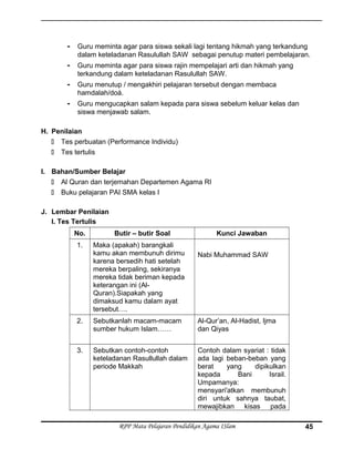 - Guru meminta agar para siswa sekali lagi tentang hikmah yang terkandung
dalam keteladanan Rasulullah SAW sebagai penutup materi pembelajaran.
- Guru meminta agar para siswa rajin mempelajari arti dan hikmah yang
terkandung dalam keteladanan Rasulullah SAW.
- Guru menutup / mengakhiri pelajaran tersebut dengan membaca
hamdalah/doá.
- Guru mengucapkan salam kepada para siswa sebelum keluar kelas dan
siswa menjawab salam.
H. Penilaian
 Tes perbuatan (Performance Individu)
 Tes tertulis
I. Bahan/Sumber Belajar
 Al Quran dan terjemahan Departemen Agama RI
 Buku pelajaran PAI SMA kelas I
J. Lembar Penilaian
I. Tes Tertulis
No. Butir – butir Soal Kunci Jawaban
1. Maka (apakah) barangkali
kamu akan membunuh dirimu
karena bersedih hati setelah
mereka berpaling, sekiranya
mereka tidak beriman kepada
keterangan ini (Al-
Quran).Siapakah yang
dimaksud kamu dalam ayat
tersebut….
Nabi Muhammad SAW
2. Sebutkanlah macam-macam
sumber hukum Islam……
Al-Qur’an, Al-Hadist, Ijma
dan Qiyas
3. Sebutkan contoh-contoh
keteladanan Rasullullah dalam
periode Makkah
Contoh dalam syariat : tidak
ada lagi beban-beban yang
berat yang dipikulkan
kepada Bani Israil.
Umpamanya:
mensyari'atkan membunuh
diri untuk sahnya taubat,
mewajibkan kisas pada
RPP Mata Pelajaran Pendidikan Agama ISlam 45
 