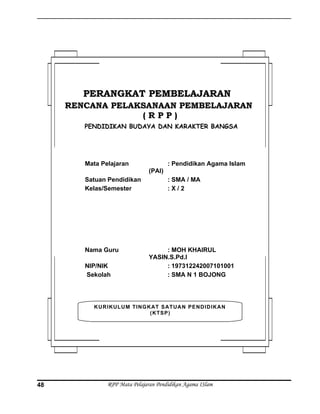RPP Mata Pelajaran Pendidikan Agama ISlam48
KURIKULUM TINGKAT SATUAN PENDIDIKAN
(KTSP)
PERANGKAT PEMBELAJARANPERANGKAT PEMBELAJARAN
RENCANA PELAKSANAAN PEMBELAJARANRENCANA PELAKSANAAN PEMBELAJARAN
( R P P )( R P P )
PENDIDIKAN BUDAYA DAN KARAKTER BANGSA
Mata Pelajaran : Pendidikan Agama Islam
(PAI)
Satuan Pendidikan : SMA / MA
Kelas/Semester : X / 2
Nama Guru : MOH KHAIRUL
YASIN.S.Pd.I
NIP/NIK : 197312242007101001
Sekolah : SMA N 1 BOJONG
 