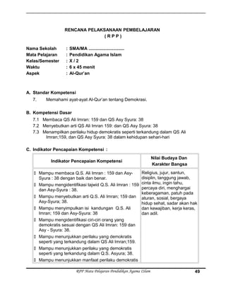 RENCANA PELAKSANAAN PEMBELAJARAN
( R P P )
Nama Sekolah : SMA/MA .............................
Mata Pelajaran : Pendidikan Agama Islam
Kelas/Semester : X / 2
Waktu : 6 x 45 menit
Aspek : Al-Qur’an
A. Standar Kompetensi
7. Memahami ayat-ayat Al-Qur’an tentang Demokrasi.
B. Kompetensi Dasar
7.1 Membaca QS Ali Imran: 159 dan QS Asy Syura: 38
7.2 Menyebutkan arti QS Ali Imran 159: dan QS Asy Syura: 38
7.3 Menampilkan perilaku hidup demokratis seperti terkandung dalam QS Ali
Imran;159, dan QS Asy Syura: 38 dalam kehidupan sehari-hari
C. Indikator Pencapaian Kompetensi :
Indikator Pencapaian Kompetensi
Nilai Budaya Dan
Karakter Bangsa
 Mampu membaca Q.S. Ali Imran : 159 dan Asy-
Syura : 38 dengan baik dan benar.
 Mampu mengidentifikasi tajwid Q.S. Ali Imran : 159
dan Asy-Syura : 38.
 Mampu menyebutkan arti Q.S. Ali Imran; 159 dan
Asy-Syura; 38.
 Mampu menyimpulkan isi kandungan Q.S. Ali
Imran; 159 dan Asy-Syura: 38
 Mampu mengidentifikasi ciri-ciri orang yang
demokratis sesuai dengan QS Ali Imran: 159 dan
Asy - Syura: 38.
 Mampu menunjukkan perilaku yang demokratis
seperti yang terkandung dalam QS Ali Imran;159.
 Mampu menunjukkan perilaku yang demokratis
seperti yang terkandung dalam Q.S. Asyura; 38.
 Mampu menunjukkan manfaat perilaku demokratis
Religius, jujur, santun,
disiplin, tanggung jawab,
cinta ilmu, ingin tahu,
percaya diri, menghargai
keberagaman, patuh pada
aturan, sosial, bergaya
hidup sehat, sadar akan hak
dan kewajiban, kerja keras,
dan adil.
RPP Mata Pelajaran Pendidikan Agama ISlam 49
 