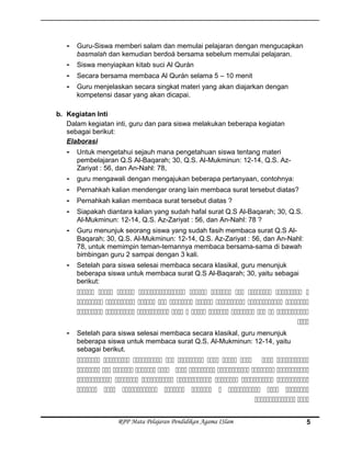 - Guru-Siswa memberi salam dan memulai pelajaran dengan mengucapkan
basmalah dan kemudian berdoá bersama sebelum memulai pelajaran.
- Siswa menyiapkan kitab suci Al Qurán
- Secara bersama membaca Al Qurán selama 5 – 10 menit
- Guru menjelaskan secara singkat materi yang akan diajarkan dengan
kompetensi dasar yang akan dicapai.
b. Kegiatan Inti
Dalam kegiatan inti, guru dan para siswa melakukan beberapa kegiatan
sebagai berikut:
Elaborasi
- Untuk mengetahui sejauh mana pengetahuan siswa tentang materi
pembelajaran Q.S Al-Baqarah; 30, Q.S. Al-Mukminun: 12-14, Q.S. Az-
Zariyat : 56, dan An-Nahl: 78,
- guru mengawali dengan mengajukan beberapa pertanyaan, contohnya:
- Pernahkah kalian mendengar orang lain membaca surat tersebut diatas?
- Pernahkah kalian membaca surat tersebut diatas ?
- Siapakah diantara kalian yang sudah hafal surat Q.S Al-Baqarah; 30, Q.S.
Al-Mukminun: 12-14, Q.S. Az-Zariyat : 56, dan An-Nahl: 78 ?
- Guru menunjuk seorang siswa yang sudah fasih membaca surat Q.S Al-
Baqarah; 30, Q.S. Al-Mukminun: 12-14, Q.S. Az-Zariyat : 56, dan An-Nahl:
78, untuk memimpin teman-temannya membaca bersama-sama di bawah
bimbingan guru 2 sampai dengan 3 kali.
- Setelah para siswa selesai membaca secara klasikal, guru menunjuk
beberapa siswa untuk membaca surat Q.S Al-Baqarah; 30, yaitu sebagai
berikut:
         
        
          

- Setelah para siswa selesai membaca secara klasikal, guru menunjuk
beberapa siswa untuk membaca surat Q.S. Al-Mukminun: 12-14, yaitu
sebagai berikut.
         
         
      
        
 
RPP Mata Pelajaran Pendidikan Agama ISlam 5
 