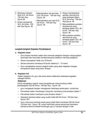  Membaca dengan
fasih Q.S. Ali Imran:
159 dan Asy-
Syura:38
 Siswa mengamati
Q.S. Ali Imran: 159
dan Asy-Syura: 38
 Menyebutkan arti per-kata
Q.S. Ali Imran : 159 dan Asy
Syura: 38.
 Menyebutkan per-ayat Q.S.
Ali Imran : 159 dan Asy
Syura: 38.
 Siswa membiasakan
perilaku demokra-tis
yang terdapat dalam
Q.S. Ali Imran: 159 dan
Asy-Syura: 38
 Mempraktikkan perilaku
demokra-tis yang
terdapat dalam Q.S. Ali
Imran: 159 dan Asy-
Syura: 38
 Menunjukkan perilaku
demokra-tis yang
terdapat dalam Q.S. Ali
Imran: 159 dan Asy-
Syura: 38
Langkah-langkah Kegiatan Pembelajaran
a. Kegiatan Awal
- Guru-Siswa memberi salam dan memulai pelajaran dengan mengucapkan
basmalah dan kemudian berdoá bersama sebelum memulai pelajaran.
- Siswa menyiapkan kitab suci Al Qurán
- Secara bersama membaca Al Qurán selama 5 – 10 menit
- Guru menjelaskan secara singkat materi yang akan diajarkan dengan
kompetensi dasar yang akan dicapai.
b. Kegiatan Inti
Dalam kegiatan inti, guru dan para siswa melakukan beberapa kegiatan
sebagai berikut:
Elaborasi
Untuk mengetahui sejauh mana pengetahuan siswa tentang materi
pembelajaran QS Ali Imran: 159 dan Asy - Syura: 38.
- guru mengawali dengan mengajukan beberapa pertanyaan, contohnya:
- Pernahkah kalian mendengar orang lain membaca surat tersebut diatas ?
- Pernahkah kalian membaca surat tersebut diatas ?
- Siapakah diantara kalian yang sudah hafal QS Ali Imran: 159 dan Asy -
Syura: 38?
- Guru menunjuk seorang siswa yang sudah fasih membaca QS Ali Imran:
159 dan Asy - Syura: 38, untuk memimpin teman-temannya membaca
bersama-sama di bawah bimbingan guru 2 sampai dengan 3 kali.
RPP Mata Pelajaran Pendidikan Agama ISlam 51
 