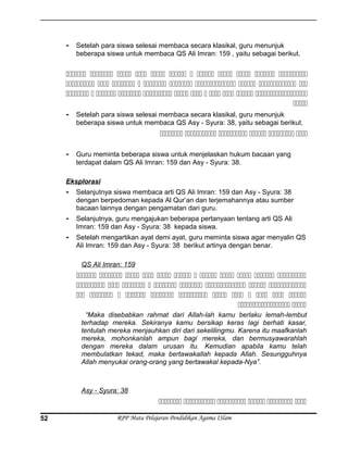 - Setelah para siswa selesai membaca secara klasikal, guru menunjuk
beberapa siswa untuk membaca QS Ali Imran: 159 , yaitu sebagai berikut.
           
         
           

- Setelah para siswa selesai membaca secara klasikal, guru menunjuk
beberapa siswa untuk membaca QS Asy - Syura: 38, yaitu sebagai berikut.
     
- Guru meminta beberapa siswa untuk menjelaskan hukum bacaan yang
terdapat dalam QS Ali Imran: 159 dan Asy - Syura: 38.
Eksplorasi
- Selanjutnya siswa membaca arti QS Ali Imran: 159 dan Asy - Syura: 38
dengan berpedoman kepada Al Qur’an dan terjemahannya atau sumber
bacaan lainnya dengan pengamatan dari guru.
- Selanjutnya, guru mengajukan beberapa pertanyaan tentang arti QS Ali
Imran: 159 dan Asy - Syura: 38 kepada siswa.
- Setelah mengartikan ayat demi ayat, guru meminta siswa agar menyalin QS
Ali Imran: 159 dan Asy - Syura: 38 berikut artinya dengan benar.
QS Ali Imran: 159
           
        
           
 
“Maka disebabkan rahmat dari Allah-lah kamu berlaku lemah-lembut
terhadap mereka. Sekiranya kamu bersikap keras lagi berhati kasar,
tentulah mereka menjauhkan diri dari sekelilingmu. Karena itu maafkanlah
mereka, mohonkanlah ampun bagi mereka, dan bermusyawarahlah
dengan mereka dalam urusan itu. Kemudian apabila kamu telah
membulatkan tekad, maka bertawakallah kepada Allah. Sesungguhnya
Allah menyukai orang-orang yang bertawakal kepada-Nya”.
Asy - Syura: 38
     
RPP Mata Pelajaran Pendidikan Agama ISlam52
 
