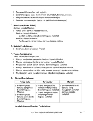  Percaya diri (keteguhan hati, optimis).
 Berorientasi pada tugas (bermotivasi, tekun/tabah, bertekad, enerjik).
 Pengambil resiko (suka tantangan, mampu memimpin)
 Orientasi ke masa depan (punya perspektif untuk masa depan)
D. Materi Ajar (Materi Pokok)
Beriman kepada Malaikat :
 Tanda-tanda beriman kepada Malaikat.
Beriman kepada Malaikat :
Contoh-contoh perilaku beriman kepada malaikat
Beriman kepada Malaikat :
Perilaku yang mencerminkan beriman kepada malaikat
E. Metode Pembelajaran:
 Ceramah , tanya jawab dan Praktek
F. Tujuan Pembelajaran
Siswa diharapkan mampu untuk :
 Mampu menjelaskan pengertian beriman kepada Malaikat.
 Mampu menjelaskan tanda-tanda beriman kepada Malaikat.
 Menjelaskan contoh-contoh perilaku beriman kepada Malaikat.
 Mampu menampilkan contoh-contoh perilaku beriman kepada malaikat.
 Mampu menampilkan perilaku mulia sebagai cerminan iman kepada malaikat.
 Membedakan orang yang beriman dan tidak beriman kepada Malaikat
G. Strategi Pembelajaran
Tatap Muka Terstruktur Mandiri
 Bertanya jawab
tentang pengertian
beriman kepada
Malaikat
 Bertanya jawab
tentang tanda-tanda
beriman kepada
Malaikat
 Siswa menyebutkan
contoh-contoh perilaku
beriman kepada Malaikat
 Siswa menyebutkan ciri-
ciri orang beriman
kepada Malaikat
 Siswa membiasakan
perilaku yang
merupakan cerminan
beriman kepada
malaikat
Langkah-langkah Kegiatan Pembelajaran
RPP Mata Pelajaran Pendidikan Agama ISlam 57
 