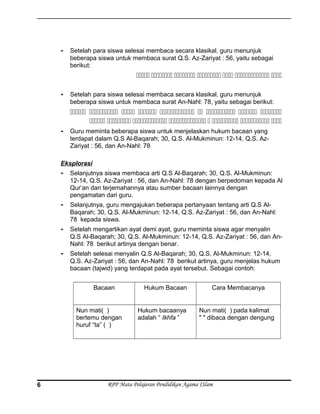 - Setelah para siswa selesai membaca secara klasikal, guru menunjuk
beberapa siswa untuk membaca surat Q.S. Az-Zariyat : 56, yaitu sebagai
berikut:
      
- Setelah para siswa selesai membaca secara klasikal, guru menunjuk
beberapa siswa untuk membaca surat An-Nahl: 78, yaitu sebagai berikut:
        
       
- Guru meminta beberapa siswa untuk menjelaskan hukum bacaan yang
terdapat dalam Q.S Al-Baqarah; 30, Q.S. Al-Mukminun: 12-14, Q.S. Az-
Zariyat : 56, dan An-Nahl: 78
Eksplorasi
- Selanjutnya siswa membaca arti Q.S Al-Baqarah; 30, Q.S. Al-Mukminun:
12-14, Q.S. Az-Zariyat : 56, dan An-Nahl: 78 dengan berpedoman kepada Al
Qur’an dan terjemahannya atau sumber bacaan lainnya dengan
pengamatan dari guru.
- Selanjutnya, guru mengajukan beberapa pertanyaan tentang arti Q.S Al-
Baqarah; 30, Q.S. Al-Mukminun: 12-14, Q.S. Az-Zariyat : 56, dan An-Nahl:
78 kepada siswa.
- Setelah mengartikan ayat demi ayat, guru meminta siswa agar menyalin
Q.S Al-Baqarah; 30, Q.S. Al-Mukminun: 12-14, Q.S. Az-Zariyat : 56, dan An-
Nahl: 78 berikut artinya dengan benar.
- Setelah selesai menyalin Q.S Al-Baqarah; 30, Q.S. Al-Mukminun: 12-14,
Q.S. Az-Zariyat : 56, dan An-Nahl: 78 berikut artinya, guru menjelas hukum
bacaan (tajwid) yang terdapat pada ayat tersebut. Sebagai contoh:
Bacaan Hukum Bacaan Cara Membacanya
Nun mati( )
bertemu dengan
huruf “ta” ( )
Hukum bacaanya
adalah “ Ikhfa ”
Nun mati( ) pada kalimat
" " dibaca dengan dengung
RPP Mata Pelajaran Pendidikan Agama ISlam6
 