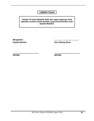 Mengetahui
Kepala Sekolah
_________________________
NIP/NIK:
.............. , ...............................
Guru Bidang Studi
_________________________
NIP/NIK:
RPP Mata Pelajaran Pendidikan Agama ISlam
Tulislah 10 nama Malaikat Allah dan tugas-tugasnya serta
sebutkan contoh-contoh perilaku yang mencerminkan iman
kepada Malaikat.
LEMBAR TUGAS
61
 