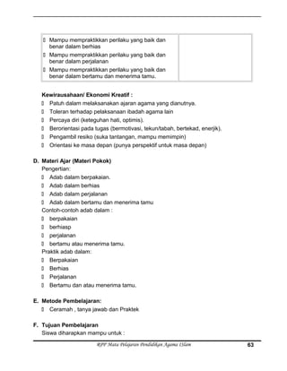  Mampu mempraktikkan perilaku yang baik dan
benar dalam berhias
 Mampu mempraktikkan perilaku yang baik dan
benar dalam perjalanan
 Mampu mempraktikkan perilaku yang baik dan
benar dalam bertamu dan menerima tamu.
Kewirausahaan/ Ekonomi Kreatif :
 Patuh dalam melaksanakan ajaran agama yang dianutnya.
 Toleran terhadap pelaksanaan ibadah agama lain
 Percaya diri (keteguhan hati, optimis).
 Berorientasi pada tugas (bermotivasi, tekun/tabah, bertekad, enerjik).
 Pengambil resiko (suka tantangan, mampu memimpin)
 Orientasi ke masa depan (punya perspektif untuk masa depan)
D. Materi Ajar (Materi Pokok)
Pengertian:
 Adab dalam berpakaian.
 Adab dalam berhias
 Adab dalam perjalanan
 Adab dalam bertamu dan menerima tamu
Contoh-contoh adab dalam :
 berpakaian
 berhiasp
 perjalanan
 bertamu atau menerima tamu.
Praktik adab dalam:
 Berpakaian
 Berhias
 Perjalanan
 Bertamu dan atau menerima tamu.
E. Metode Pembelajaran:
 Ceramah , tanya jawab dan Praktek
F. Tujuan Pembelajaran
Siswa diharapkan mampu untuk :
RPP Mata Pelajaran Pendidikan Agama ISlam 63
 