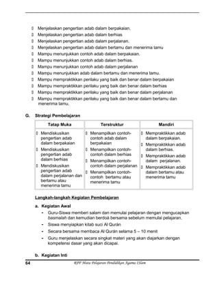  Menjelaskan pengertian adab dalam berpakaian.
 Menjelaskan pengertian adab dalam berhias
 Menjelaskan pengertian adab dalam perjalanan.
 Menjelaskan pengertian adab dalam bertamu dan menerima tamu
 Mampu menunjukkan contoh adab dalam berpakaian.
 Mampu menunjukkan contoh adab dalam berhias.
 Mampu menunjukkan contoh adab dalam perjalanan
 Mampu menunjukkan adab dalam bertamu dan menerima tamu.
 Mampu mempraktikkan perilaku yang baik dan benar dalam berpakaian
 Mampu mempraktikkan perilaku yang baik dan benar dalam berhias
 Mampu mempraktikkan perilaku yang baik dan benar dalam perjalanan
 Mampu mempraktikkan perilaku yang baik dan benar dalam bertamu dan
menerima tamu.
G. Strategi Pembelajaran
Tatap Muka Terstruktur Mandiri
 Mendiskusikan
pengertian adab
dalam berpakaian
 Mendiskusikan
pengertian adab
dalam berhias
 Mendiskusikan
pengertian adab
dalam perjalanan dan
bertamu atau
menerima tamu
 Menampilkan contoh-
contoh adab dalam
berpakaian
 Menampilkan contoh-
contoh dalam berhias
 Menampilkan contoh-
contoh dalam perjalanan
 Menampilkan contoh-
contoh bertamu atau
menerima tamu
 Mempraktikkan adab
dalam berpakaian.
 Mempraktikkan adab
dalam berhias.
 Mempraktikkan adab
dalam perjalanan.
 Mempraktikkan adab
dalam bertamu atau
menerima tamu
Langkah-langkah Kegiatan Pembelajaran
a. Kegiatan Awal
- Guru-Siswa memberi salam dan memulai pelajaran dengan mengucapkan
basmalah dan kemudian berdoá bersama sebelum memulai pelajaran.
- Siswa menyiapkan kitab suci Al Qurán
- Secara bersama membaca Al Qurán selama 5 – 10 menit
- Guru menjelaskan secara singkat materi yang akan diajarkan dengan
kompetensi dasar yang akan dicapai.
b. Kegiatan Inti
RPP Mata Pelajaran Pendidikan Agama ISlam64
 