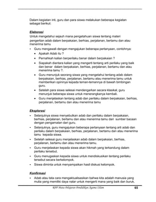 Dalam kegiatan inti, guru dan para siswa melakukan beberapa kegiatan
sebagai berikut:
Elaborasi
Untuk mengetahui sejauh mana pengetahuan siswa tentang materi
pengertian adab dalam berpakaian, berhias, perjalanan, bertamu dan atau
menerima tamu
- Guru mengawali dengan mengajukan beberapa pertanyaan, contohnya:
• Apakah Adab itu ?
• Pernahkah kalian berperilaku benar dalam berpakaian ?
• Siapakah diantara kalian yang mengerti tentang arti perilaku yang baik
dan benar dalam berpakaian, berhias, perjalanan, bertamu dan atau
menerima tamu ?.
• Guru menunjuk seorang siswa yang mengetahui tentang adab dalam
berpakaian, berhias, perjalanan, bertamu atau menerima tamu untuk
memberikan opininya kepada teman-temannya di bawah bimbingan
guru.
• Setelah para siswa selesai mendengarkan secara klasikal, guru
menunjuk beberapa siswa untuk menerangkanya kembali.
• Guru menjelaskan tentang adab dan perilaku dalam berpakaian, berhias,
perjalanan, bertamu dan atau menerima tamu
Eksplorasi
- Selanjutnya siswa menyebutkan adab dan perilaku dalam berpakaian,
berhias, perjalanan, bertamu dan atau menerima tamu dari sumber bacaan
dengan pengamatan dari guru.
- Selanjutnya, guru mengajukan beberapa pertanyaan tentang arti adab dan
perilaku dalam berpakaian, berhias, perjalanan, bertamu dan atau menerima
tamu kepada siswa.
- Setelah selesai guru menjelaskan adab dalam berpakaian, berhias,
perjalanan, bertamu dan atau menerima tamu.
- Guru menjelaskan kepada siswa akan hikmah yang terkandung dalam
perilaku tersebut.
- Guru menugaskan kepada siswa untuk mendiskusikan tentang perilaku
tersebut secara berkelompok.
- Siswa diminta untuk menyampaikan hasil diskusi kelompok.
Konfirmasi
- Adab atau tata cara mengaktualisasikan bahwa kita adalah manusia yang
mulia yang memiliki daya nalar untuk mengerti mana yang baik dan buruk.
RPP Mata Pelajaran Pendidikan Agama ISlam 65
 