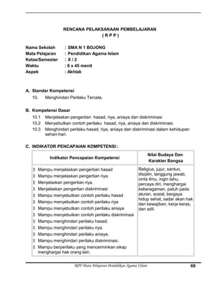 RENCANA PELAKSANAAN PEMBELAJARAN
( R P P )
Nama Sekolah : SMA N 1 BOJONG
Mata Pelajaran : Pendidikan Agama Islam
Kelas/Semester : X / 2
Waktu : 6 x 45 menit
Aspek : Akhlak
A. Standar Kompetensi
10. Menghindari Perilaku Tercela.
B. Kompetensi Dasar
10.1 Menjelaskan pengertian hasad, riya, aniaya dan diskriminasi
10.2 Menyebutkan contoh perilaku hasad, riya, aniaya dan diskriminasi.
10.3 Menghindari perilaku hasad, riya, aniaya dan diskriminasi dalam kehidupan
sehari-hari.
C. INDIKATOR PENCAPAIAN KOMPETENSI :
Indikator Pencapaian Kompetensi
Nilai Budaya Dan
Karakter Bangsa
 Mampu menjelaskan pengertian hasad
 Mampu menjelaskan pengertian riya.
 Menjelaskan pengertian riya.
 Menjelaskan pengertian diskriminasi
 Mampu menyebutkan contoh perilaku hasad
 Mampu menyebutkan contoh perilaku riya
 Mampu menyebutkan contoh perilaku aniaya
 Mampu menyebutkan contoh perilaku diskriminasi
 Mampu menghindari perilaku hasad.
 Mampu menghindari perilaku riya.
 Mampu menghindari perilaku aniaya.
 Mampu menghindari perilaku diskriminasi.
 Mampu berperilaku yang mencerminkan sikap
menghargai hak orang lain.
Religius, jujur, santun,
disiplin, tanggung jawab,
cinta ilmu, ingin tahu,
percaya diri, menghargai
keberagaman, patuh pada
aturan, sosial, bergaya
hidup sehat, sadar akan hak
dan kewajiban, kerja keras,
dan adil.
RPP Mata Pelajaran Pendidikan Agama ISlam 69
 