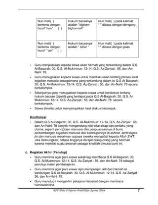Nun mati( )
bertemu dengan
huruf “nun” ( )
Hukum bacaanya
adalah “Idgham
bighunnah”
Nun mati( ) pada kalimat
" " dibaca dengan dengung
Nun mati( )
bertemu dengan
huruf “ ‘ain” ( )
Hukum bacaanya
adalah “ Izhar ”
Nun mati( ) pada kalimat
" " dibaca dengan jelas
- Guru menjelaskan kepada siswa akan hikmah yang terkandung dalam Q.S
Al-Baqarah; 30, Q.S. Al-Mukminun: 12-14, Q.S. Az-Zariyat : 56, dan An-
Nahl: 78.
- Guru menugaskan kepada siswa untuk mendiskusikan tentang proses awal
kejadian manusia sebagaimana yang terkandung dalam isi Q.S Al-Baqarah;
30, Q.S. Al-Mukminun: 12-14, Q.S. Az-Zariyat : 56, dan An-Nahl: 78 secara
berkelompok.
- Selanjutnya guru menugaskan kepada siswa untuk berdiskusi tentang
hukum bacaan (tajwid) yang terdapat pada Q.S Al-Baqarah; 30, Q.S. Al-
Mukminun: 12-14, Q.S. Az-Zariyat : 56, dan An-Nahl: 78 secara
berkelompok.
- Siswa diminta untuk menyampaikan hasil diskusi kelompok.
Konfirmasi
- Dalam Q.S Al-Baqarah; 30, Q.S. Al-Mukminun: 12-14, Q.S. Az-Zariyat : 56,
dan An-Nahl: 78 banyak mengandung nilai-nilai sikap dan perilaku yang
utama, seperti penciptaan manusia dan penguasaannya di bumi,
perkembangan kejadian manusia dan kehidupannya di akhirat, serta tugas
jin dan manusia melainkan supaya mereka mengabdi kepada Alloh SWT.
Jika direnungkan, betapa tingginya derajat orang-orang yang beriman
karena memiliki suatu amanah sebagai kholifah dimuka bumi ini.
c. Kegiatan Akhir (Penutup)
- Guru meminta agar para siswa sekali lagi membaca Q.S Al-Baqarah; 30,
Q.S. Al-Mukminun: 12-14, Q.S. Az-Zariyat : 56, dan An-Nahl: 78 sebagai
penutup materi pembelajaran.
- Guru meminta agar para siswa rajin mempelajari arti dan hikmah isi
kandungan Q.S Al-Baqarah; 30, Q.S. Al-Mukminun: 12-14, Q.S. Az-Zariyat :
56, dan An-Nahl: 78.
- Guru menutup / mengakhiri pelajaran tersebut dengan membaca
hamdalah/doá.
RPP Mata Pelajaran Pendidikan Agama ISlam 7
 