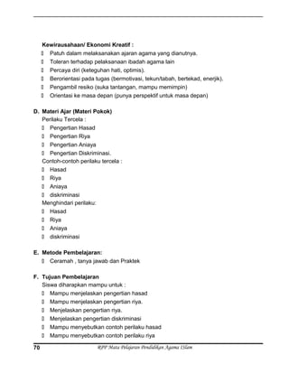 Kewirausahaan/ Ekonomi Kreatif :
 Patuh dalam melaksanakan ajaran agama yang dianutnya.
 Toleran terhadap pelaksanaan ibadah agama lain
 Percaya diri (keteguhan hati, optimis).
 Berorientasi pada tugas (bermotivasi, tekun/tabah, bertekad, enerjik).
 Pengambil resiko (suka tantangan, mampu memimpin)
 Orientasi ke masa depan (punya perspektif untuk masa depan)
D. Materi Ajar (Materi Pokok)
Perilaku Tercela :
 Pengertian Hasad
 Pengertian Riya
 Pengertian Aniaya
 Pengertian Diskriminasi.
Contoh-contoh perilaku tercela :
 Hasad
 Riya
 Aniaya
 diskriminasi
Menghindari perilaku:
 Hasad
 Riya
 Aniaya
 diskriminasi
E. Metode Pembelajaran:
 Ceramah , tanya jawab dan Praktek
F. Tujuan Pembelajaran
Siswa diharapkan mampu untuk :
 Mampu menjelaskan pengertian hasad
 Mampu menjelaskan pengertian riya.
 Menjelaskan pengertian riya.
 Menjelaskan pengertian diskriminasi
 Mampu menyebutkan contoh perilaku hasad
 Mampu menyebutkan contoh perilaku riya
RPP Mata Pelajaran Pendidikan Agama ISlam70
 