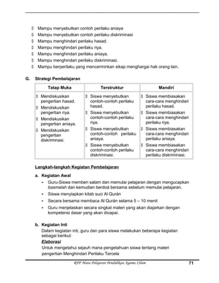  Mampu menyebutkan contoh perilaku aniaya
 Mampu menyebutkan contoh perilaku diskriminasi
 Mampu menghindari perilaku hasad.
 Mampu menghindari perilaku riya.
 Mampu menghindari perilaku aniaya.
 Mampu menghindari perilaku diskriminasi.
 Mampu berperilaku yang mencerminkan sikap menghargai hak orang lain.
G. Strategi Pembelajaran
Tatap Muka Terstruktur Mandiri
 Mendiskusikan
pengertian hasad.
 Mendiskusikan
pengertian riya.
 Mendiskusikan
pengertian aniaya.
 Mendiskusikan
pengertian
diskriminasi.
 Siswa menyebutkan
contoh-contoh perilaku
hasad.
 Siswa menyebutkan
contoh-contoh perilaku
riya.
 Siswa menyebutkan
contoh-contoh perilaku
aniaya.
 Siswa menyebutkan
contoh-contoh perilaku
diskriminasi.
 Siswa membiasakan
cara-cara menghindari
perilaku hasad.
 Siswa membiasakan
cara-cara menghindari
perilaku riya.
 Siswa membiasakan
cara-cara menghindari
perilaku aniaya.
 Siswa membiasakan
cara-cara menghindari
perilaku diskriminasi.
Langkah-langkah Kegiatan Pembelajaran
a. Kegiatan Awal
- Guru-Siswa memberi salam dan memulai pelajaran dengan mengucapkan
basmalah dan kemudian berdoá bersama sebelum memulai pelajaran.
- Siswa menyiapkan kitab suci Al Qurán
- Secara bersama membaca Al Qurán selama 5 – 10 menit
- Guru menjelaskan secara singkat materi yang akan diajarkan dengan
kompetensi dasar yang akan dicapai.
b. Kegiatan Inti
Dalam kegiatan inti, guru dan para siswa melakukan beberapa kegiatan
sebagai berikut:
Elaborasi
Untuk mengetahui sejauh mana pengetahuan siswa tentang materi
pengertian Menghindari Perilaku Tercela
RPP Mata Pelajaran Pendidikan Agama ISlam 71
 