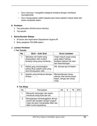 - Guru menutup / mengakhiri pelajaran tersebut dengan membaca
hamdalah/doá.
- Guru mengucapkan salam kepada para siswa sebelum keluar kelas dan
siswa menjawab salam.
H. Penilaian
 Tes perbuatan (Performance Individu)
 Tes tertulis
I. Bahan/Sumber Belajar
 Al Quran dan terjemahan Departemen Agama RI
 Buku pelajaran PAI SMA kelas I
J. Lembar Penilaian
I. Tes Tertulis
No. Butir – butir Soal Kunci Jawaban
1. Sebutkan arti hadist yang
diriwayatkan oleh muslim
tentang orang yang sombong....
Tiada masuk surga orang
yang dalam hatinya
terdapat sebesar biji sawi
dari kesombongan
2. Hadist yang menerangkan
bahwa Riya adalah syirik yang
kecil diriwayatkan oleh………..
HR. Ahmad dan Al Hakim
3. Apakah yang dimaksud dengan
Aniaya………..
Memperlakukan tanpa
adanya nilai kemanusiaan
kejam, bengis dan tanpa
maaf.
II. Tes Sikap
No. Pernyataan SS S TS STS
1. Menyukai sanjungan dan pujian
membuat orang buta dan tuli.
2. Barangsiapa membanggakan dirinya
sendiri dan berjalan dengan angkuh
maka dia akan menghadap Allah dan
Allah murka kepadanya
RPP Mata Pelajaran Pendidikan Agama ISlam 73
 