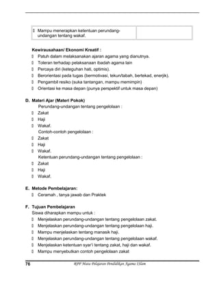  Mampu menerapkan ketentuan perundang-
undangan tentang wakaf.
Kewirausahaan/ Ekonomi Kreatif :
 Patuh dalam melaksanakan ajaran agama yang dianutnya.
 Toleran terhadap pelaksanaan ibadah agama lain
 Percaya diri (keteguhan hati, optimis).
 Berorientasi pada tugas (bermotivasi, tekun/tabah, bertekad, enerjik).
 Pengambil resiko (suka tantangan, mampu memimpin)
 Orientasi ke masa depan (punya perspektif untuk masa depan)
D. Materi Ajar (Materi Pokok)
Perundang-undangan tentang pengelolaan :
 Zakat
 Haji
 Wakaf.
Contoh-contoh pengelolaan :
 Zakat
 Haji
 Wakaf.
Ketentuan perundang-undangan tentang pengelolaan :
 Zakat
 Haji
 Wakaf.
E. Metode Pembelajaran:
 Ceramah , tanya jawab dan Praktek
F. Tujuan Pembelajaran
Siswa diharapkan mampu untuk :
 Menjelaskan perundang-undangan tentang pengelolaan zakat.
 Menjelaskan perundang-undangan tentang pengelolaan haji.
 Mampu menjelaskan tentang manasik haji.
 Menjelaskan perundang-undangan tentang pengelolaan wakaf.
 Menjelaskan ketentuan syar’i tentang zakat, haji dan wakaf.
 Mampu menyebutkan contoh pengelolaan zakat
RPP Mata Pelajaran Pendidikan Agama ISlam76
 