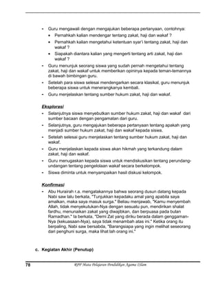 - Guru mengawali dengan mengajukan beberapa pertanyaan, contohnya:
• Pernahkah kalian mendengar tentang zakat, haji dan wakaf ?
• Pernahkah kalian mengetahui ketentuan syar’i tentang zakat, haji dan
wakaf ?
• Siapakah diantara kalian yang mengerti tentang arti zakat, haji dan
wakaf ?
- Guru menunjuk seorang siswa yang sudah pernah mengetahui tentang
zakat, haji dan wakaf untuk memberikan opininya kepada teman-temannya
di bawah bimbingan guru.
- Setelah para siswa selesai mendengarkan secara klasikal, guru menunjuk
beberapa siswa untuk menerangkanya kembali.
- Guru menjelaskan tentang sumber hukum zakat, haji dan wakaf.
Eksplorasi
- Selanjutnya siswa menyebutkan sumber hukum zakat, haji dan wakaf dari
sumber bacaan dengan pengamatan dari guru.
- Selanjutnya, guru mengajukan beberapa pertanyaan tentang apakah yang
menjadi sumber hukum zakat, haji dan wakaf kepada siswa.
- Setelah selesai guru menjelaskan tentang sumber hukum zakat, haji dan
wakaf.
- Guru menjelaskan kepada siswa akan hikmah yang terkandung dalam
zakat, haji dan wakaf.
- Guru menugaskan kepada siswa untuk mendiskusikan tentang perundang-
undangan tentang pengelolaan wakaf secara berkelompok.
- Siswa diminta untuk menyampaikan hasil diskusi kelompok.
Konfirmasi
- Abu Hurairah r.a. mengatakannya bahwa seorang dusun datang kepada
Nabi saw lalu berkata, "Tunjukkan kepadaku amal yang apabila saya
amalkan, maka saya masuk surga." Beliau menjawab, "Kamu menyembah
Allah, tidak menyekutukan-Nya dengan sesuatu pun, mendirikan shalat
fardhu, menunaikan zakat yang diwajibkan, dan berpuasa pada bulan
Ramadhan." Ia berkata, "Demi Zat yang diriku berada dalam genggaman-
Nya (kekuasaan-Nya), saya tidak menambah atas ini." Ketika orang itu
berpaling, Nabi saw bersabda, "Barangsiapa yang ingin melihat seseorang
dari penghuni surga, maka lihat lah orang ini."
c. Kegiatan Akhir (Penutup)
RPP Mata Pelajaran Pendidikan Agama ISlam78
 