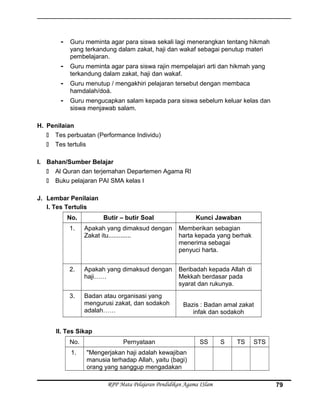- Guru meminta agar para siswa sekali lagi menerangkan tentang hikmah
yang terkandung dalam zakat, haji dan wakaf sebagai penutup materi
pembelajaran.
- Guru meminta agar para siswa rajin mempelajari arti dan hikmah yang
terkandung dalam zakat, haji dan wakaf.
- Guru menutup / mengakhiri pelajaran tersebut dengan membaca
hamdalah/doá.
- Guru mengucapkan salam kepada para siswa sebelum keluar kelas dan
siswa menjawab salam.
H. Penilaian
 Tes perbuatan (Performance Individu)
 Tes tertulis
I. Bahan/Sumber Belajar
 Al Quran dan terjemahan Departemen Agama RI
 Buku pelajaran PAI SMA kelas I
J. Lembar Penilaian
I. Tes Tertulis
No. Butir – butir Soal Kunci Jawaban
1. Apakah yang dimaksud dengan
Zakat itu.............
Memberikan sebagian
harta kepada yang berhak
menerima sebagai
penyuci harta.
2. Apakah yang dimaksud dengan
haji……
Beribadah kepada Allah di
Mekkah berdasar pada
syarat dan rukunya.
3. Badan atau organisasi yang
mengurusi zakat, dan sodakoh
adalah……
Bazis : Badan amal zakat
infak dan sodakoh
II. Tes Sikap
No. Pernyataan SS S TS STS
1. "Mengerjakan haji adalah kewajiban
manusia terhadap Allah, yaitu (bagi)
orang yang sanggup mengadakan
RPP Mata Pelajaran Pendidikan Agama ISlam 79
 