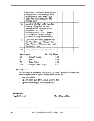 perjalanan ke Baitullah. Barangsiapa
mengingkari (kewajiban haji), maka
sesungguhnya Allah Maha Kaya
(tidak memerlukan sesuatu) dari
semesta alam
2. Apabila anak Adam wafat putuslah
amalnya kecuali tiga hal yaitu
sodaqoh jariyah, pengajaran dan
penyebaran ilmu yang
dimanfaatkannya untuk orang lain,
dan anak (baik laki-laki maupun
perempuan) yang mendoakannya
3. Allah Tidak Menerima Sedekah dari
Hasil Pengkhianatan (Korupsi) dan
Tidak Menerima Melainkan dari Hasil
Usaha yang Halal
dst …………………………………………
…….
Keterangan : Skor Tes Sikap:
SS = Sangat Setuju = 50
S = Setuju = 40
TS = Tidak Setuju = 10
STS = Sangat Tidak Setuju = 0
III. Portofolio
Tes pengalaman dilakukan dengan menggunakan portofolio dimana guru
mencatat pengalaman agama berdasarkan antara lain:
- apa yang dilihat;
- laporan rekan guru dan pegawai lainnya; dan
- laporan dari orangtua murid atau siswa.
Mengetahui
Kepala Sekolah
_________________________
.............. , ...............................
Guru Bidang Studi
_________________________
RPP Mata Pelajaran Pendidikan Agama ISlam80
 