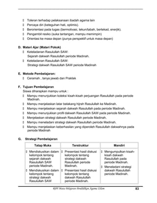  Toleran terhadap pelaksanaan ibadah agama lain
 Percaya diri (keteguhan hati, optimis).
 Berorientasi pada tugas (bermotivasi, tekun/tabah, bertekad, enerjik).
 Pengambil resiko (suka tantangan, mampu memimpin)
 Orientasi ke masa depan (punya perspektif untuk masa depan)
D. Materi Ajar (Materi Pokok)
 Keteladanan Rasulullah SAW:
Sejarah dakwah Rasulullah periode Madinah.
 Keteladanan Rasulullah SAW:
Strategi dakwah Rasulullah SAW periode Madinah
E. Metode Pembelajaran:
 Ceramah , tanya jawab dan Praktek
F. Tujuan Pembelajaran
Siswa diharapkan mampu untuk :
 Mampu menunjukkan koleksi kisah-kisah perjuangan Rasulullah pada periode
Madinah.
 Mampu menjelaskan latar belakang hijrah Rasulullah ke Madinah.
 Mampu menjelaskan sejarah dakwah Rasulullah pada periode Madinah.
 Mampu menunjukkan profil dakwah Rasulullah SAW pada periode Madinah.
 Menjelaskan strategi dakwah Rasulullah periode Madinah.
 Mampu meneladani strategi dakwah Rasulullah periode Madinah.
 Mampu menjelaskan keberhasilan yang diperoleh Rasulullah dakwahnya pada
periode Madinah
G. Strategi Pembelajaran
Tatap Muka Terstruktur Mandiri
 Mendiskusikan dalam
kelompok tentang
sejarah dakwah
Rasulullah SAW
periode Madinah.
 Mendiskusikan dalam
kelompok tentang
strategi dakwah
Rasulullah SAW
 Presentasi hasil diskusi
kelompok tentang
strategi dakwah
Rasulullah periode
Madinah.
 Presentasi hasil diskusi
kelompok tentang
dakwah Rasulullah
periode Madinah.
 Mengumpulkan kisah-
kisah dakwah
Rasulullah pada
periode Madinah.
 Meneladani strategi
dakwah Rasulullah
periode Madinah.
RPP Mata Pelajaran Pendidikan Agama ISlam 83
 