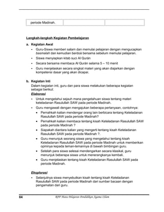 periode Madinah.
Langkah-langkah Kegiatan Pembelajaran
a. Kegiatan Awal
- Guru-Siswa memberi salam dan memulai pelajaran dengan mengucapkan
basmalah dan kemudian berdoá bersama sebelum memulai pelajaran.
- Siswa menyiapkan kitab suci Al Qurán
- Secara bersama membaca Al Qurán selama 5 – 10 menit
- Guru menjelaskan secara singkat materi yang akan diajarkan dengan
kompetensi dasar yang akan dicapai.
b. Kegiatan Inti
Dalam kegiatan inti, guru dan para siswa melakukan beberapa kegiatan
sebagai berikut:
Elaborasi
- Untuk mengetahui sejauh mana pengetahuan siswa tentang materi
keteladanan Rasulullah SAW pada periode Madinah.
- Guru mengawali dengan mengajukan beberapa pertanyaan, contohnya:
• Pernahkah kalian mendengar orang lain berbicara tentang Keteladanan
Rasulullah SAW pada periode Madinah?
• Pernahkah kalian membaca tentang kisah Keteladanan Rasulullah SAW
pada periode Madinah ?
• Siapakah diantara kalian yang mengerti tentang kisah Keteladanan
Rasulullah SAW pada periode Madinah ?.
• Guru menunjuk seorang siswa yang mengetahui tentang kisah
Keteladanan Rasulullah SAW pada periode Madinah untuk memberikan
opininya kepada teman-temannya di bawah bimbingan guru.
• Setelah para siswa selesai mendengarkan secara klasikal, guru
menunjuk beberapa siswa untuk menerangkanya kembali.
• Guru menjelaskan tentang kisah Keteladanan Rasulullah SAW pada
periode Madinah.
Eksplorasi
- Selanjutnya siswa menyebutkan kisah tentang kisah Keteladanan
Rasulullah SAW pada periode Madinah dari sumber bacaan dengan
pengamatan dari guru.
RPP Mata Pelajaran Pendidikan Agama ISlam84
 