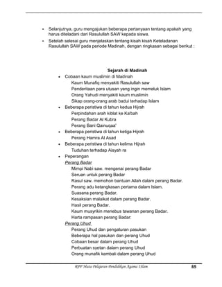 - Selanjutnya, guru mengajukan beberapa pertanyaan tentang apakah yang
harus diteladani dari Rasulullah SAW kepada siswa.
- Setelah selesai guru menjelaskan tentang kisah kisah Keteladanan
Rasulullah SAW pada periode Madinah, dengan ringkasan sebagai berikut :
Sejarah di Madinah
• Cobaan kaum muslimin di Madinah
Kaum Munafiq menyakiti Rasulullah saw
Penderitaan para utusan yang ingin memeluk Islam
Orang Yahudi menyakiti kaum muslimin
Sikap orang-orang arab badui terhadap Islam
• Beberapa peristiwa di tahun kedua Hijrah
Perpindahan arah kiblat ke Ka'bah
Perang Badar Al Kubra
Perang Bani Qainuqaa'
• Beberapa peristiwa di tahun ketiga Hijrah
Perang Hamra Al Asad
• Beberapa peristiwa di tahun kelima Hijrah
Tuduhan terhadap Aisyah ra
• Peperangan
Perang Badar
Mimpi Nabi saw. mengenai perang Badar
Seruan untuk perang Badar
Rasul saw. memohon bantuan Allah dalam perang Badar.
Perang adu ketangkasan pertama dalam Islam.
Suasana perang Badar.
Kesaksian malaikat dalam perang Badar.
Hasil perang Badar.
Kaum musyrikin menebus tawanan perang Badar.
Harta rampasan perang Badar:
Perang Uhud
Perang Uhud dan pengaturan pasukan
Beberapa hal pasukan dan perang Uhud
Cobaan besar dalam perang Uhud
Perbuatan syetan dalam perang Uhud
Orang munafik kembali dalam perang Uhud
RPP Mata Pelajaran Pendidikan Agama ISlam 85
 