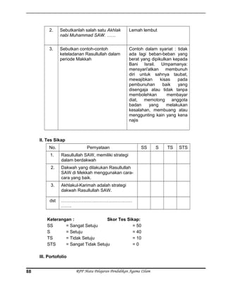 2. Sebutkanlah salah satu Akhlak
nabi Muhammad SAW. ……
Lemah lembut
3. Sebutkan contoh-contoh
keteladanan Rasullullah dalam
periode Makkah
Contoh dalam syariat : tidak
ada lagi beban-beban yang
berat yang dipikulkan kepada
Bani Israil. Umpamanya:
mensyari'atkan membunuh
diri untuk sahnya taubat,
mewajibkan kisas pada
pembunuhan baik yang
disengaja atau tidak tanpa
membolehkan membayar
diat, memotong anggota
badan yang melakukan
kesalahan, membuang atau
menggunting kain yang kena
najis
II. Tes Sikap
No. Pernyataan SS S TS STS
1. Rasullullah SAW, memiliki strategi
dalam berdakwah
2. Dakwah yang dilakukan Rasullullah
SAW di Mekkah menggunakan cara-
cara yang baik.
3. Akhlakul-Karimah adalah strategi
dakwah Rasullullah SAW.
dst …………………………………………
…….
Keterangan : Skor Tes Sikap:
SS = Sangat Setuju = 50
S = Setuju = 40
TS = Tidak Setuju = 10
STS = Sangat Tidak Setuju = 0
III. Portofolio
RPP Mata Pelajaran Pendidikan Agama ISlam88
 