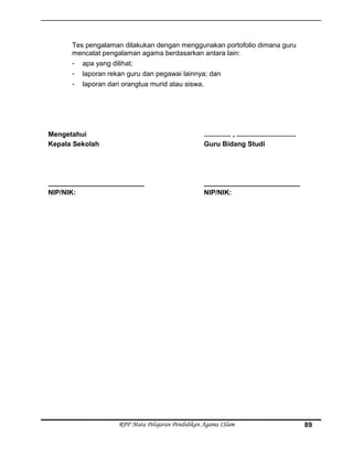 Tes pengalaman dilakukan dengan menggunakan portofolio dimana guru
mencatat pengalaman agama berdasarkan antara lain:
- apa yang dilihat;
- laporan rekan guru dan pegawai lainnya; dan
- laporan dari orangtua murid atau siswa.
Mengetahui
Kepala Sekolah
_________________________
NIP/NIK:
.............. , ...............................
Guru Bidang Studi
_________________________
NIP/NIK:
RPP Mata Pelajaran Pendidikan Agama ISlam 89
 