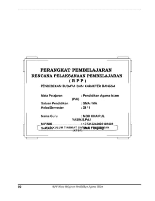 RPP Mata Pelajaran Pendidikan Agama ISlam90
KURIKULUM TINGKAT SATUAN PENDIDIKAN
(KTSP)
PERANGKAT PEMBELAJARANPERANGKAT PEMBELAJARAN
RENCANA PELAKSANAAN PEMBELAJARANRENCANA PELAKSANAAN PEMBELAJARAN
( R P P )( R P P )
PENDIDIKAN BUDAYA DAN KARAKTER BANGSA
Mata Pelajaran : Pendidikan Agama Islam
(PAI)
Satuan Pendidikan : SMA / MA
Kelas/Semester : XI / 1
Nama Guru : MOH KHAIRUL
YASIN.S.Pd.I
NIP/NIK : 197312242007101001
Sekolah : SMA 1 Bojong
 