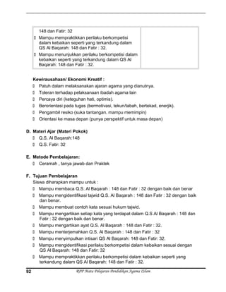 148 dan Fatir: 32
 Mampu mempraktikkan perilaku berkompetisi
dalam kebaikan seperti yang terkandung dalam
QS Al Baqarah: 148 dan Fatir : 32.
 Mampu menunjukkan perilaku berkompetisi dalam
kebaikan seperti yang terkandung dalam QS Al
Baqarah: 148 dan Fatir : 32.
Kewirausahaan/ Ekonomi Kreatif :
 Patuh dalam melaksanakan ajaran agama yang dianutnya.
 Toleran terhadap pelaksanaan ibadah agama lain
 Percaya diri (keteguhan hati, optimis).
 Berorientasi pada tugas (bermotivasi, tekun/tabah, bertekad, enerjik).
 Pengambil resiko (suka tantangan, mampu memimpin)
 Orientasi ke masa depan (punya perspektif untuk masa depan)
D. Materi Ajar (Materi Pokok)
 Q.S. Al Baqarah:148
 Q.S. Fatir: 32
E. Metode Pembelajaran:
 Ceramah , tanya jawab dan Praktek
F. Tujuan Pembelajaran
Siswa diharapkan mampu untuk :
 Mampu membaca Q.S. Al Baqarah : 148 dan Fatir : 32 dengan baik dan benar
 Mampu mengidentifikasi tajwid Q.S. Al Baqarah : 148 dan Fatir : 32 dengan baik
dan benar.
 Mampu membuat contoh kata sesuai hukum tajwid.
 Mampu mengartikan setiap kata yang terdapat dalam Q.S Al Baqarah : 148 dan
Fatir : 32 dengan baik dan benar.
 Mampu mengartikan ayat Q.S. Al Baqarah : 148 dan Fatir : 32.
 Mampu menterjemahkan Q.S. Al Baqarah : 148 dan Fatir : 32
 Mampu menyimpulkan intisari QS Al Baqarah: 148 dan Fatir: 32.
 Mampu mengidentifikasi perilaku berkompetisi dalam kebaikan sesuai dengan
QS Al Baqarah: 148 dan Fatir: 32
 Mampu mempraktikkan perilaku berkompetisi dalam kebaikan seperti yang
terkandung dalam QS Al Baqarah: 148 dan Fatir : 32.
RPP Mata Pelajaran Pendidikan Agama ISlam92
 