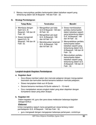  Mampu menunjukkan perilaku berkompetisi dalam kebaikan seperti yang
terkandung dalam QS Al Baqarah: 148 dan Fatir : 32.
G. Strategi Pembelajaran
Tatap Muka Terstruktur Mandiri
 Membaca dengan
fasih Q.S. Al
Baqarah: 148 dan Al
Fatir: 32.
 Siswa mengamati
tajwid Q.S. Al
Baqarah: 148 dan Al
Fatir: 32.
 Mengartikan per-kata
Q.S Al Baqarah: 148 dan
Al Fatir: 32.
 Mengartikan per-ayat
Q.S. Al Baqarah: 148
dan Al Fatir: 32
 Mendiskusikan terjemah
Q.S. Al Baqarah: 148
dan Al Fatir: 32
 Siswa membiasakan
perilaku berkompetisi
dalam kebaikan seperti
yang terkandung dalam
Q.S. Al Baqarah: 148
dan Al Fatir : 32.
 Mempraktikkan perilaku
berkompetisi dalam
kebaikan seperti yang
terkandung dalam Q.S.
Al Baqarah: 148 dan Al
Fatir : 32.
 Menunjukkan perilaku
berkompetisi dalam
kebaikan seperti yang
terkandung dalam Q.S.
Al Baqarah: 148 dan Al
Fatir : 32.
Langkah-langkah Kegiatan Pembelajaran
a. Kegiatan Awal
- Guru-Siswa memberi salam dan memulai pelajaran dengan mengucapkan
basmalah dan kemudian berdoá bersama sebelum memulai pelajaran.
- Siswa menyiapkan kitab suci Al Qurán
- Secara bersama membaca Al Qurán selama 5 – 10 menit
- Guru menjelaskan secara singkat materi yang akan diajarkan dengan
kompetensi dasar yang akan dicapai.
b. Kegiatan Inti
Dalam kegiatan inti, guru dan para siswa melakukan beberapa kegiatan
sebagai berikut:
Elaborasi
Untuk mengetahui sejauh mana pengetahuan siswa tentang materi
pembelajaran Q.S. Al Baqarah : 148 dan Fatir : 32,
- guru mengawali dengan mengajukan beberapa pertanyaan, contohnya:
RPP Mata Pelajaran Pendidikan Agama ISlam 93
 